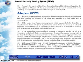 Ground Proximity Warning System (GPWS)

                     35.    A mode 5 alert may be inhibited (both the visual and the audible indications) by pushing the
                     amber light cover. The alert will then be automatically re-armed when the aircraft climbs above
                     1000 ft agl or descends below the lower inhibition height of, normally, 50 ft.

                     Advanced GPWS
                     36.    Advanced GPWS systems were introduced in order to overcome the principle disadvantage of
                     basic GPWS, namely that the nature of the hazard is not identified in the basic system when a
                     warning is given.

                     37.    With a basic system, when a warning is given, the pilot is unaware of whether the problem is
                     one of excessive descent rate (mode 1), of excessive terrain closure rate (mode 2), of a loss of
                     barometric altitude after take-off or following a go-around (mode 3) or of unsafe terrain clearance
                     with the aircraft not in the landing configuration (mode 4).

                     38.     In the advanced GPWS this problem is overcome by introducing an alert (as well as a
                     warning) for modes 1 to 4. Under normal circumstances the alert will precede the warning, and it is
                     the alert which will give an audible identification of the nature of the hazard. Appreciate that, with
                     advanced GPWS, the amber alert light (which in basic GPWS was activated only in mode 5) will now
                     illuminate for modes 1 to 5 inclusive. It is for this reason that the amber alert light is now inscribed
                     with the words Ground Proximity (rather than the word Glideslope, as in the basic system).

                     39.     With advanced GPWS a mode 1 alert will elicit an audible statement of SINK RATE, a mode
                     2 alert TERRAIN TERRAIN, a mode 3 alert DONT SINK, a mode 4A alert TOO LOW GEAR, a
                     mode 4B alert TOO LOW FLAPS and finally a mode 5 alert (as before) GLIDESLOPE. All of these
                     audible alerts are of course accompanied by an illuminated amber light.




Chapter 26 Page 19   © G LONGHURST 1999 All Rights Reserved Worldwide
 