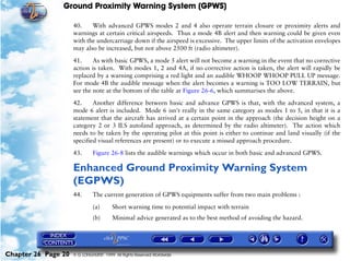 Ground Proximity Warning System (GPWS)

                     40.    With advanced GPWS modes 2 and 4 also operate terrain closure or proximity alerts and
                     warnings at certain critical airspeeds. Thus a mode 4B alert and then warning could be given even
                     with the undercarriage down if the airspeed is excessive. The upper limits of the activation envelopes
                     may also be increased, but not above 2500 ft (radio altimeter).

                     41.     As with basic GPWS, a mode 5 alert will not become a warning in the event that no corrective
                     action is taken. With modes 1, 2 and 4A, if no corrective action is taken, the alert will rapidly be
                     replaced by a warning comprising a red light and an audible WHOOP WHOOP PULL UP message.
                     For mode 4B the audible message when the alert becomes a warning is TOO LOW TERRAIN, but
                     see the note at the bottom of the table at Figure 26-6, which summarises the above.

                     42.     Another difference between basic and advance GPWS is that, with the advanced system, a
                     mode 6 alert is included. Mode 6 isn't really in the same category as modes 1 to 5, in that it is a
                     statement that the aircraft has arrived at a certain point in the approach (the decision height on a
                     category 2 or 3 ILS autoland approach, as determined by the radio altimeter). The action which
                     needs to be taken by the operating pilot at this point is either to continue and land visually (if the
                     specified visual references are present) or to execute a missed approach procedure.

                     43.      Figure 26-8 lists the audible warnings which occur in both basic and advanced GPWS.

                     Enhanced Ground Proximity Warning System
                     (EGPWS)
                     44.      The current generation of GPWS equipments suffer from two main problems :

                              (a)       Short warning time to potential impact with terrain
                              (b)       Minimal advice generated as to the best method of avoiding the hazard.




Chapter 26 Page 20   © G LONGHURST 1999 All Rights Reserved Worldwide
 