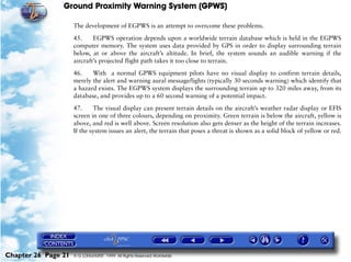Ground Proximity Warning System (GPWS)

                     The development of EGPWS is an attempt to overcome these problems.

                     45.     EGPWS operation depends upon a worldwide terrain database which is held in the EGPWS
                     computer memory. The system uses data provided by GPS in order to display surrounding terrain
                     below, at or above the aircraft’s altitude. In brief, the system sounds an audible warning if the
                     aircraft’s projected flight path takes it too close to terrain.

                     46.    With a normal GPWS equipment pilots have no visual display to confirm terrain details,
                     merely the alert and warning aural message/lights (typically 30 seconds warning) which identify that
                     a hazard exists. The EGPWS system displays the surrounding terrain up to 320 miles away, from its
                     database, and provides up to a 60 second warning of a potential impact.

                     47.     The visual display can present terrain details on the aircraft’s weather radar display or EFIS
                     screen in one of three colours, depending on proximity. Green terrain is below the aircraft, yellow is
                     above, and red is well above. Screen resolution also gets denser as the height of the terrain increases.
                     If the system issues an alert, the terrain that poses a threat is shown as a solid block of yellow or red.




Chapter 26 Page 21   © G LONGHURST 1999 All Rights Reserved Worldwide
 