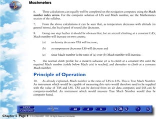Machmeters

                      6.      These calculations can equally well be completed on the navigation computer, using the Mach
                      number index arrow. For the computer solution of LSS and Mach number, see the Mathematics
                      section of the syllabus.

                      7.     From the above calculations it can be seen that, as temperature decreases with altitude (in
                      general terms), the local speed of sound also decreases.

                      8.    Going one step further it should be obvious that, for an aircraft climbing at a constant CAS,
                      Mach number will increase on two counts;

                                (a)      as density decreases TAS will increase;

                                (b)      as temperature decreases LSS will decrease and

                                (c)      since Mach number is the ratio of (a) over (b) Mach number will increase.

                      9.     The normal climb profile for a modern subsonic jet is to climb at a constant IAS until the
                      required Mach number (safely below Mach crit) is reached, and thereafter to climb at a constant
                      Mach number.

                      Principle of Operation
                      10.    As already explained, Mach number is the ratio of TAS to LSS. This is True Mach Number.
                      An instrument which would be capable of measuring this ratio would therefore need to be supplied
                      with the value of TAS and LSS. TAS can be derived from an air data computer, and LSS can be
                      computer-modelled. An instrument which would measure True Mach Number would thus be
                      computer based.




Chapter 5 Page 4   © G LONGHURST 1999 All Rights Reserved Worldwide
 