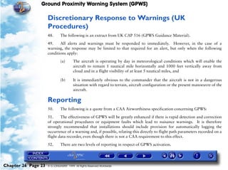 Ground Proximity Warning System (GPWS)

                     Discretionary Response to Warnings (UK
                     Procedures)
                     48.      The following is an extract from UK CAP 516 (GPWS Guidance Material).

                     49.    All alerts and warnings must be responded to immediately. However, in the case of a
                     warning, the response may be limited to that required for an alert, but only when the following
                     conditions apply:

                              (a)       The aircraft is operating by day in meteorological conditions which will enable the
                                        aircraft to remain 1 nautical mile horizontally and 1000 feet vertically away from
                                        cloud and in a flight visibility of at least 5 nautical miles, and

                              (b)       It is immediately obvious to the commander that the aircraft is not in a dangerous
                                        situation with regard to terrain, aircraft configuration or the present manoeuvre of the
                                        aircraft.

                     Reporting
                     50.      The following is a quote from a CAA Airworthiness specification concerning GPWS:

                     51.     The effectiveness of GPWS will be greatly enhanced if there is rapid detection and correction
                     of operational procedures or equipment faults which lead to nuisance warnings. It is therefore
                     strongly recommended that installations should include provision for automatically logging the
                     occurrence of a warning and, if possible, relating this directly to flight path parameters recorded on a
                     flight data recorder, even though there is not a CAA requirement to this effect.

                     52.      There are two levels of reporting in respect of GPWS activation.




Chapter 26 Page 23   © G LONGHURST 1999 All Rights Reserved Worldwide
 