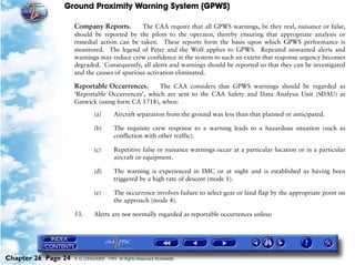 Ground Proximity Warning System (GPWS)

                     Company Reports.         The CAA require that all GPWS warnings, be they real, nuisance or false,
                     should be reported by the pilots to the operator, thereby ensuring that appropriate analysis or
                     remedial action can be taken. These reports form the basis upon which GPWS performance is
                     monitored. The legend of Peter and the Wolf applies to GPWS. Repeated unwanted alerts and
                     warnings may reduce crew confidence in the system to such an extent that response urgency becomes
                     degraded. Consequently, all alerts and warnings should be reported so that they can be investigated
                     and the causes of spurious activation eliminated.

                     Reportable Occurrences.       The CAA considers that GPWS warnings should be regarded as
                     ‘Reportable Occurrences’, which are sent to the CAA Safety and Data Analysis Unit (SDAU) at
                     Gatwick (using form CA 1718), when:

                              (a)       Aircraft separation from the ground was less than that planned or anticipated.

                              (b)       The requisite crew response to a warning leads to a hazardous situation (such as
                                        confliction with other traffic).

                              (c)       Repetitive false or nuisance warnings occur at a particular location or in a particular
                                        aircraft or equipment.

                              (d)       The warning is experienced in IMC or at night and is established as having been
                                        triggered by a high rate of descent (mode 1).

                              (e)       The occurrence involves failure to select gear or land flap by the appropriate point on
                                        the approach (mode 4).

                     53.      Alerts are not normally regarded as reportable occurrences unless:




Chapter 26 Page 24   © G LONGHURST 1999 All Rights Reserved Worldwide
 