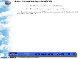 Ground Proximity Warning System (GPWS)

                                        (i)      Any difficulty or hazard arises as a result of the alert.

                                        (ii)     There is undue repetition in a particular equipment or location.

                     54.    Further information concerning GPWS reportable occurrences will be found in the Civil
                     Aviation Publication (CAP) 516.




Chapter 26 Page 25   © G LONGHURST 1999 All Rights Reserved Worldwide
 
