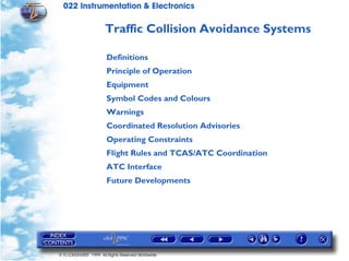 022 Instrumentation & Electronics

                      Traffic Collision Avoidance Systems

                       Definitions
                       Principle of Operation
                       Equipment
                       Symbol Codes and Colours
                       Warnings
                       Coordinated Resolution Advisories
                       Operating Constraints
                       Flight Rules and TCAS/ATC Coordination
                       ATC Interface
                       Future Developments




© G LONGHURST 1999 All Rights Reserved Worldwide
 