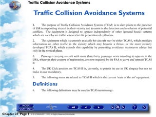 Traffic Collision Avoidance Systems


                     27   Traffic Collision Avoidance Systems
                     1.      The purpose of Traffic Collision Avoidance Systems (TCAS) is to alert pilots to the presence
                     of SSR transponding aircraft in their vicinity and to assist in the detection and resolution of potential
                     conflicts. The equipment is designed to operate independently of other (ground based) systems
                     which are used by air traffic services for the prevention of collisions.

                     2.      The equipment which is currently available for aircraft may be either TCAS I, which provides
                     information on other traffic in the vicinity which may become a threat, or the more recently
                     developed TCAS II, which extends this capability by presenting avoidance manoeuvre advice but
                     only in the vertical plane.

                     3.    Passenger carrying aircraft with more than thirty passenger seats intending to operate in the
                     USA, whatever their country of registration, are now required by the FAA to carry and operate TCAS
                     II.

                     4.     The UK CAA position on TCAS II is, currently, to permit its use in UK airspace but not to
                     make its use mandatory.

                     5.        The following notes are related to TCAS II which is the current ‘state of the art’ equipment.

                     Definitions
                     6.        The following definitions may be used in TCAS terminology:




Chapter 27 Page 1   © G LONGHURST 1999 All Rights Reserved Worldwide
 