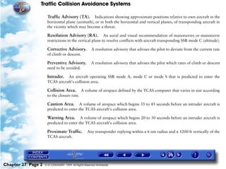 Traffic Collision Avoidance Systems

                     Traffic Advisory (TA).      Indications showing approximate positions relative to own aircraft in the
                     horizontal plane (azimuth), or in both the horizontal and vertical planes, of transponding aircraft in
                     the vicinity which may become a threat.

                     Resolution Advisory (RA).           An aural and visual recommendation of manoeuvres or manoeuvre
                     restrictions in the vertical plane to resolve conflicts with aircraft transponding SSR mode C (altitude).

                     Corrective Advisory.              A resolution advisory that advises the pilot to deviate from the current rate
                     of climb or descent.

                     Preventive Advisory.              A resolution advisory that advises the pilot which rates of climb or descent
                     need to be avoided.

                     Intruder.  An aircraft operating SSR mode A, mode C or mode S that is predicted to enter the
                     TCAS aircraft's collision area.

                     Collision Area.           A volume of airspace defined by the TCAS computer that varies in size according
                     to the closure rate.

                     Caution Area. A volume of airspace which begins 35 to 45 seconds before an intruder aircraft is
                     predicted to enter the TCAS aircraft's collision area.

                     Warning Area. A volume of airspace which begins 20 to 30 seconds before an intruder aircraft is
                     predicted to enter the TCAS aircraft's collision area.

                     Proximate Traffic.             Any transponder replying within a 6 nm radius and ± 1200 ft vertically of the
                     TCAS aircraft.




Chapter 27 Page 2   © G LONGHURST 1999 All Rights Reserved Worldwide
 