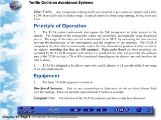 Traffic Collision Avoidance Systems

                     Other Traffic.     Any transponder replying traffic not classified as proximate or intruder and within
                     ± 2700 ft vertically and in display range. A typical system has three range settings, 16 nm, 8 nm and
                     4 nm.

                     Principle of Operation
                     7.      The TCAS system continuously interrogates the SSR transponder of other aircraft in the
                     vicinity. The bearings of the transponder replies are determined automatically using directional
                     aerials. The range of the other aircraft is determined (as in DME) by measuring the time interval
                     between the transmission of the interrogation and the reception of the response. The TCAS II
                     computer is therefore able to continuously resolve the three dimensional position of other aircraft in
                     the vicinity, providing that they are SSR equipped. Flight paths (based on these positions) are
                     predicted by the TCAS II computer and, where it is predicted that they will penetrate the collision
                     area of the TCAS aircraft, a TA or RA is produced depending on the closure rate and therefore the
                     time to close.

                     8.      TCAS II is designed to be able to cope with a traffic density of 24 aircraft within 5 nm range
                     of an individual aircraft.

                     Equipment
                     9.        The basic TCAS II equipment consists of:

                     Directional Antennae. One or two transmit/receive directional aerials are fitted almost flush
                     with the fuselage. These are typically approximately 9 inches in diameter.

                     Computer Unit.             The function of the TCAS II computer unit has already been discussed.




Chapter 27 Page 3   © G LONGHURST 1999 All Rights Reserved Worldwide
 