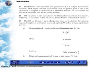 Machmeters

                      11.    The Machmeter cannot measure the local speed of sound. It is an analogue, pressure-driven
                      instrument, which displays indicated Mach number. (From the practical point of view in the
                      operation of an aeroplane it is not necessary to differentiate between True Mach Number and
                      Indicated Mach Number, since they are virtually the same).

                      12.   TAS is a function of pitot excess pressure (the difference between pitot and static pressure),
                      and density. LSS is a function of static pressure and density. Density is common to both functions.

                      13.    Thus TAS and LSS may be expressed as pressure ratios, and it is this that the Machmeter
                      measures. It employs, in combination, an airspeed capsule (CAS) and an altimeter capsule (static
                      pressure).

                              (a)        The airspeed capsule expands only because of dynamic pressure (D), and:
                                                                                            1 2
                                                                                        D = -- ρV
                                                                                             -
                                                                                            2


                                         where;                                          ρ is density


                                                                                         V is TAS


                                         therefore;                                                            D
                                                                                        TAS is proportional to ---
                                                                                                                 -
                                                                                                                ρ
                              (b)        The aneroid capsule expands only because of static pressure (S). Now:




Chapter 5 Page 5   © G LONGHURST 1999 All Rights Reserved Worldwide
 