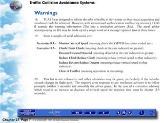 Traffic Collision Avoidance Systems

                     Warnings
                     18.    TCAS I was designed to inform the pilot of traffic in the vicinity so that visual acquisition and
                     avoidance could be achieved. However, with an increased sophistication and bearing accuracy TCAS
                     II extends the warning information (TA) into a resolution advisory (RA). The aural advice
                     accompanying an RA may be made up of a single word or a message repeated two or three times.

                     19.       Some examples of aural advisories are:

                        Preventive RA - Monitor Vertical Speed (meaning check the VSI/IVSI for colour coded arcs)
                        Corrective RA - Climb Climb Climb (meaning climb at the rate indicated or greater).
                                               Descend Descend Descend (meaning descend at the rate indicated or greater).
                                               Reduce Climb Reduce Climb (meaning reduce vertical speed to that indicated).
                                               Reduce Descent Reduce Descent (meaning reduce vertical speed to that
                                               indicated).
                                               Clear of Conflict (meaning separation is increasing).

                     20.     This list is not exhaustive and other advisories may be given, particularly if the intruder
                     aircraft changes its flight path. The required crew response to any resolution advisory is to follow
                     promptly (within 5 seconds) and smoothly the advice given. In the case of a corrective advisory
                     which requires an increase or decrease of vertical speed the response time must be shorter (2.5
                     seconds).




Chapter 27 Page 7   © G LONGHURST 1999 All Rights Reserved Worldwide
 