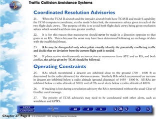 Traffic Collision Avoidance Systems

                     Coordinated Resolution Advisories
                     21.     When the TCAS II aircraft and the intruder aircraft both have TCAS II and mode S capability
                     the TCAS computers coordinate, via the mode S data link, the manoeuvre advice given to each of the
                     two flight deck crews. The purpose of this is to avoid both flight deck crews being given resolution
                     advice which would lead them into greater conflict.

                     22.     It is for this reason that manoeuvres should never be made in a direction opposite to that
                     given in an RA. This is because the sense may have been determined following an exchange of data
                     with the established threat.

                     23.    RAs may be disregarded only when pilots visually identify the potentially conflicting traffic
                     and decide that no deviation from the current flight path is needed.

                     24.     If pilots receive simultaneously an instruction to manoeuvre from ATC and an RA, and both
                     conflict, the advice given by TCAS should be followed.

                     Operating Constraints
                     25.     RAs which recommend a descent are inhibited close to the ground (700 - 1000 ft as
                     determined by the radio altimeter) for obvious reasons. Similarly RAs which recommend an increase
                     in descent are inhibited below a radio altitude (ground clearance) of 1450 - 1800 ft. All RAs are
                     inhibited below a radio altitude of 500 ft and all TA aural alerts below a radio altitude of 400 ft.

                     26.    If tracking is lost during a resolution advisory the RA is terminated without the usual Clear of
                     Conflict aural message.

                     27.   The priority of TCAS advisories may need to be coordinated with other alerts, such as
                     windshear and GPWS.




Chapter 27 Page 8   © G LONGHURST 1999 All Rights Reserved Worldwide
 