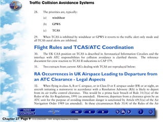 Traffic Collision Avoidance Systems

                     28.       The priorities are, typically:

                               (a)      windshear

                               (b)      GPWS

                               (c)      TCAS

                     29.    When TCAS is inhibited by windshear or GPWS it reverts to the traffic alert only mode and
                     all TCAS aural alerts are inhibited.

                     Flight Rules and TCAS/ATC Coordination
                     30.     The UK CAA position on TCAS is described in Aeronautical Information Circulars and the
                     interface with ATC responsibilities for collision avoidance is clarified therein. The reference
                     document for crew reaction to TCAS II indications is CAP 579.

                     31.       Two extracts from current AICs dealing with TCAS are reproduced below:

                     RA Occurrences in UK Airspace Leading to Departure from
                     an ATC Clearance - Legal Aspects
                     32.     When flying in class A, B or C airspace, or in Class D or E airspace under IFR or at night, an
                     aircraft initiating a manoeuvre in accordance with a Resolution Advisory (RA) is likely to depart
                     from its air traffic control clearance. This would be a prima facie breach of Rule 31(3)(a) of the
                     Rules of the Air Regulations, 1991 (as amended). However, departure from a clearance given by an
                     ATC unit for the purpose of avoiding immediate danger is sanctioned by Article 69(3)(a) of the Air
                     Navigation Order 1989 (as amended). In these circumstances Rule 31(4) of the Rules of the Air




Chapter 27 Page 9   © G LONGHURST 1999 All Rights Reserved Worldwide
 