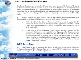 Traffic Collision Avoidance Systems

                     Regulations also permits the commander of the aircraft to depart from an ATC clearance. Therefore,
                     to the extent that the action in response to an RA is taken for the purpose of avoiding immediate
                     danger and provided that the TCAS II equipment and its installation are certificated by the state of
                     registry and that its operation by flight crew is in accordance with instructions for the use of this
                     equipment specified in their Company's operations manual, acting in accordance with an RA will be
                     lawful.

                     33.    Pilots are reminded that, in UK Airspace, there are two reporting requirements imposed upon
                     the commander of an aircraft which departs from an air traffic control clearance:

                              (a)        Rule 31(4) of the Rules of the Air Regulations, 1991 (as amended), requires that the
                                        commander should as soon as possible inform the appropriate Air Traffic Control
                                        Unit of the deviation and give particulars of the departure in accordance with Article
                                        69(4) of the ANO.

                              (b)       Article 69(4) of the Air Navigation Order, 1989 (as amended), requires that the
                                        commander shall cause written particulars of the departure and of the circumstances
                                        giving rise to it, to be given within 10 days to the UK Civil Aviation Authority. For the
                                        Evaluation period only, in the event that an aircraft has departed from an air traffic
                                        control clearance in compliance with an RA, the legal obligation under Article 69(4)
                                        will be satisfied if the commander submits a TCAS II Evaluation Pilot Report Form to
                                        the UK Civil Aviation Authority.

                     ATC Interface
                     34.     The operation of TCAS II equipment will affect ATC operations to some degree, irrespective
                     of the type of airspace, ATC will expect flight crew to react to TCAS II indications in accordance
                     with the guidance provided in CAP 579. In particular:




Chapter 27 Page 10   © G LONGHURST 1999 All Rights Reserved Worldwide
 