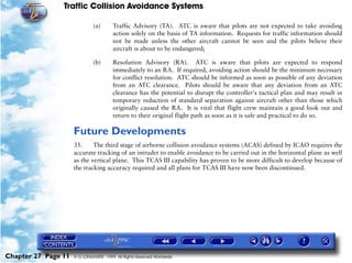 Traffic Collision Avoidance Systems

                              (a)       Traffic Advisory (TA). ATC is aware that pilots are not expected to take avoiding
                                        action solely on the basis of TA information. Requests for traffic information should
                                        not be made unless the other aircraft cannot be seen and the pilots believe their
                                        aircraft is about to be endangered;

                              (b)       Resolution Advisory (RA). ATC is aware that pilots are expected to respond
                                        immediately to an RA. If required, avoiding action should be the minimum necessary
                                        for conflict resolution. ATC should be informed as soon as possible of any deviation
                                        from an ATC clearance. Pilots should be aware that any deviation from an ATC
                                        clearance has the potential to disrupt the controller's tactical plan and may result in
                                        temporary reduction of standard separation against aircraft other than those which
                                        originally caused the RA. It is vital that flight crew maintain a good look out and
                                        return to their original flight path as soon as it is safe and practical to do so.

                     Future Developments
                     35.     The third stage of airborne collision avoidance systems (ACAS) defined by ICAO requires the
                     accurate tracking of an intruder to enable avoidance to be carried out in the horizontal plane as well
                     as the vertical plane. This TCAS III capability has proven to be more difficult to develop because of
                     the tracking accuracy required and all plans for TCAS III have now been discontinued.




Chapter 27 Page 11   © G LONGHURST 1999 All Rights Reserved Worldwide
 
