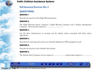 Traffic Collision Avoidance Systems

                     Self Assessed Exercise No. 5

                     QUESTIONS:
                     QUESTION 1.

                     Describe the function of the Flight Warning System.

                     QUESTION 2.

                     The Flight Warning System comprises a Flight Warning Computer and a Display Management
                     Computer. These provide outputs to ………………………….

                     QUESTION 3.

                     List the three classifications of warning and the display colour associated with them, where
                     appropriate.

                     QUESTION 4.

                     Describe how warnings and cautions are typically displayed on EFIS equipped aircraft.
                     QUESTION 5.

                     Describe the function of the Altitude Alert System.

                     QUESTION 6.

                     The Altitude Alert Computer receives inputs of ………………… and provides outputs to …………….




Chapter 27 Page 12   © G LONGHURST 1999 All Rights Reserved Worldwide
 