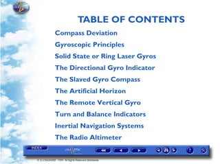 TABLE OF CONTENTS
             Compass Deviation
             Gyroscopic Principles
             Solid State or Ring Laser Gyros
             The Directional Gyro Indicator
             The Slaved Gyro Compass
             The Artificial Horizon
             The Remote Vertical Gyro
             Turn and Balance Indicators
             Inertial Navigation Systems
             The Radio Altimeter


© G LONGHURST 1999 All Rights Reserved Worldwide
 