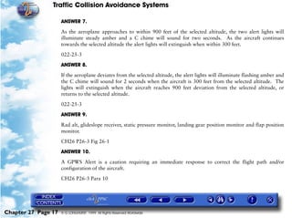 Traffic Collision Avoidance Systems

                     ANSWER 7.

                     As the aeroplane approaches to within 900 feet of the selected altitude, the two alert lights will
                     illuminate steady amber and a C chime will sound for two seconds. As the aircraft continues
                     towards the selected altitude the alert lights will extinguish when within 300 feet.

                     022-25-3

                     ANSWER 8.

                     If the aeroplane deviates from the selected altitude, the alert lights will illuminate flashing amber and
                     the C chime will sound for 2 seconds when the aircraft is 300 feet from the selected altitude. The
                     lights will extinguish when the aircraft reaches 900 feet deviation from the selected altitude, or
                     returns to the selected altitude.
                     022-25-3

                     ANSWER 9.

                     Rad alt, glideslope receiver, static pressure monitor, landing gear position monitor and flap position
                     monitor.

                     CH26 P26-3 Fig 26-1

                     ANSWER 10.

                     A GPWS Alert is a caution requiring an immediate response to correct the flight path and/or
                     configuration of the aircraft.

                     CH26 P26-3 Para 10




Chapter 27 Page 17   © G LONGHURST 1999 All Rights Reserved Worldwide
 