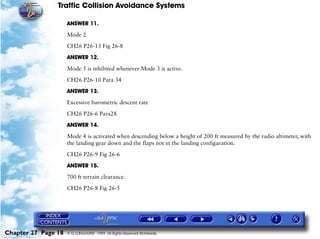 Traffic Collision Avoidance Systems

                     ANSWER 11.

                     Mode 2

                     CH26 P26-13 Fig 26-8

                     ANSWER 12.

                     Mode 5 is inhibited whenever Mode 3 is active.

                     CH26 P26-10 Para 34

                     ANSWER 13.

                     Excessive barometric descent rate

                     CH26 P26-6 Para28

                     ANSWER 14.

                     Mode 4 is activated when descending below a height of 200 ft measured by the radio altimeter, with
                     the landing gear down and the flaps not in the landing configuration.

                     CH26 P26-9 Fig 26-6
                     ANSWER 15.

                     700 ft terrain clearance.

                     CH26 P26-8 Fig 26-5




Chapter 27 Page 18   © G LONGHURST 1999 All Rights Reserved Worldwide
 