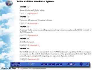 Traffic Collision Avoidance Systems

                     ANSWER 16.

                     Range, bearing and relative height.

                     CH27 P27-2 paragraph 7

                     ANSWER 17.

                     Corrective Advisory and Preventive Advisory.

                     CH27 P27-1 paragraph 6

                     ANSWER 18.

                     Proximate Traffic is any transponding aircraft replying with a 6nm radius and ±1200 ft vertically of
                     the TCAS aircraft.

                     CH27 P27-2 paragraph 6

                     ANSWER 19.

                     A solid amber circle.

                     CH27 P27-3 paragraph 12
                     ANSWER 20.

                     If a TCAS II aircraft and an intruder both have TCAS II and mode S capability, the TCAS computers
                     co-ordinate, via the mode S data link, the manoeuvre advice given to each of the two flight deck
                     crews (thus preventing them from getting into a position of greater conflict).

                     CH27 P27-5 paragraph 21




Chapter 27 Page 19   © G LONGHURST 1999 All Rights Reserved Worldwide
 