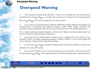 Overspeed Warning


                     28   Overspeed Warning
                     1.     The overspeed warning system provides a distinct aural warning any time the maximum
                     operating speed of V MO / M MO is exceeded. The warning can be silenced only by reducing speed

                     below V MO / M MO . The aural warning may be a clacker sound.

                     2.    On an electronic attitude direction indicator (EADI) the airspeed indicator tape displays red
                     warning bands at maximum and minimum airspeeds. Amber bands indicate maximum and
                     minimum manoeuvring speeds under current aircraft configurations of slat and flap deployment.
                     On an electro-mechanical airspeed indicator a ‘barber’s pole’ displays maximum speed. ‘Bugs’ may
                     be set on the bezel to display manoeuvring speeds.

                     3.     Input data for the mach/overspeed warning system is obtained from the central air data
                     computer (CADC), the flight management guidance computer (FMGC) for the aircraft weight and
                     centre of gravity, and the position of the slats and flaps.

                     4.      A test of the V MO / M MO overspeed warning system will cause the clacker to sound to give
                     indication of a serviceable system.

                     5.      In the event of failure of the overspeed warning system the clacker will not sound if the
                     aircraft exceeds V MO / M MO . The airspeed indicator will however display the overspeed condition.




Chapter 28 Page 1   © G LONGHURST 1999 All Rights Reserved Worldwide
 