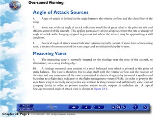 Overspeed Warning

                     Angle of Attack Sources
                     6.    Angle of attack is defined as the angle between the relative airflow and the chord line of the
                     wing.

                     7.      Some sort of direct angle of attack indication would be of great value to the pilot for safe and
                     efficient control of the aircraft. This applies particularly at low airspeeds where the rate of change of
                     angle of attack with changing airspeed is greatest and where the aircraft may be approaching a stall
                     condition.

                     8.     Practical angle of attack sensor/indicator systems normally consist of some form of measuring
                     vane, a means of transmission of the vane angle and an indication/display system.

                     Measuring Vanes
                     9.     The measuring vane is normally situated on the fuselage near the nose of the aircraft, or
                     alternatively on a wing leading edge.

                     10.     A fuselage mounted vane consists of a small balanced vane which is pivoted at the point of
                     static balance. The vane is therefore free to align itself with the relative airflow and the position of
                     the vane and any movement of the vane is converted to electrical signals by means of a synchro and
                     fed either to a flight deck indicator or the flight management system (FMS). In order to prevent the
                     vane from icing it normally incorporates an electrical heating element and additionally some form of
                     damping device in order to prevent random and/or erratic outputs in turbulent air. A typical
                     fuselage-mounted angle of attack vane is shown at Figure 28-1.




Chapter 28 Page 2   © G LONGHURST 1999 All Rights Reserved Worldwide
 