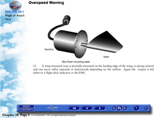Overspeed Warning

 FIGURE 28-1
 Angle of Attack
 Vane




                     11.     A wing mounted vane is pivotally mounted on the leading edge of the wing, is spring centred
                     and can move either upwards or downwards depending on the airflow. Again the output is fed
                     either to a flight deck indicator or the FMS.




Chapter 28 Page 3   © G LONGHURST 1999 All Rights Reserved Worldwide
 