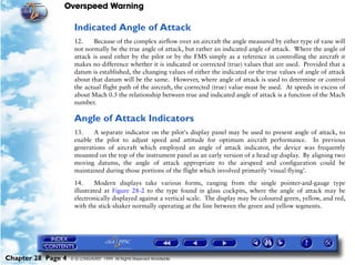 Overspeed Warning

                     Indicated Angle of Attack
                     12.    Because of the complex airflow over an aircraft the angle measured by either type of vane will
                     not normally be the true angle of attack, but rather an indicated angle of attack. Where the angle of
                     attack is used either by the pilot or by the FMS simply as a reference in controlling the aircraft it
                     makes no difference whether it is indicated or corrected (true) values that are used. Provided that a
                     datum is established, the changing values of either the indicated or the true values of angle of attack
                     about that datum will be the same. However, where angle of attack is used to determine or control
                     the actual flight path of the aircraft, the corrected (true) value must be used. At speeds in excess of
                     about Mach 0.5 the relationship between true and indicated angle of attack is a function of the Mach
                     number.

                     Angle of Attack Indicators
                     13.    A separate indicator on the pilot's display panel may be used to present angle of attack, to
                     enable the pilot to adjust speed and attitude for optimum aircraft performance. In previous
                     generations of aircraft which employed an angle of attack indicator, the device was frequently
                     mounted on the top of the instrument panel as an early version of a head up display. By aligning two
                     moving datums, the angle of attack appropriate to the airspeed and configuration could be
                     maintained during those portions of the flight which involved primarily ‘visual flying’.

                     14.     Modern displays take various forms, ranging from the single pointer-and-gauge type
                     illustrated at Figure 28-2 to the type found in glass cockpits, where the angle of attack may be
                     electronically displayed against a vertical scale. The display may be coloured green, yellow, and red,
                     with the stick-shaker normally operating at the line between the green and yellow segments.




Chapter 28 Page 4   © G LONGHURST 1999 All Rights Reserved Worldwide
 