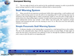 Overspeed Warning

                     17.   The true angle of attack can be used too by the autothrottle computer in order to provide the
                     power settings required in order to maintain a defined climb or descent profile.

                     Stall Warning System
                     18.     Many aircraft do not experience aerodynamic buffet when approaching a stall condition and
                     require a stall warning system to warn the pilot of an impending stall. A stall warning strip may be
                     attached to the wing leading edge to induce aerodynamic buffet to warn the pilot of high angle of
                     attack, before the wing stalling angle is reached. A simple stall warning system may consist of a horn,
                     more sophisticated systems may include a stick shaker and stick push. The regulatory margin
                     between stall warning and stall is for the warning to occur 5% or 5Kt CAS avove the stall speed,
                     whichever is greater.

                     Simple Pneumatic Stall Warning System
                     19.     A plenum chamber in the leading edge is connected to a reed-operated horn in the cockpit.
                     The slot in the adjustable plate aligns with the stagnation point in normal flight. At high angles of
                     attack the slot enters a low pressure area sufficient to draw air through the reed/horn assembly and
                     emit a noise to alert the pilot to an impending stall.




Chapter 28 Page 6   © G LONGHURST 1999 All Rights Reserved Worldwide
 