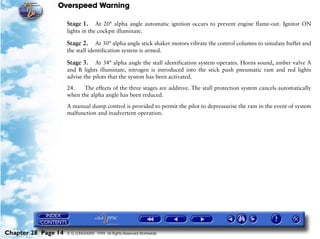 Overspeed Warning

                     Stage 1.     At 20° alpha angle automatic ignition occurs to prevent engine flame-out. Ignitor ON
                     lights in the cockpit illuminate.

                     Stage 2.     At 30° alpha angle stick shaker motors vibrate the control columns to simulate buffet and
                     the stall identification system is armed.

                     Stage 3.    At 34° alpha angle the stall identification system operates. Horns sound, amber valve A
                     and B lights illuminate, nitrogen is introduced into the stick push pneumatic ram and red lights
                     advise the pilots that the system has been activated.

                     24.   The effects of the three stages are additive. The stall protection system cancels automatically
                     when the alpha angle has been reduced.

                     A manual dump control is provided to permit the pilot to depressurise the ram in the event of system
                     malfunction and inadvertent operation.




Chapter 28 Page 14   © G LONGHURST 1999 All Rights Reserved Worldwide
 