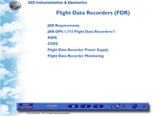 022 Instrumentation & Electronics

                                Flight Data Recorders (FDR)

                       JAR Requirements
                       JAR-OPS 1.715 Flight Data Recorders-1
                       AIDS
                       CFDS
                       Flight Data Recorder Power Supply
                       Flight Data Recorder Monitoring




© G LONGHURST 1999 All Rights Reserved Worldwide
 