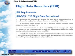 Flight Data Recorders (FDR)


                     29   Flight Data Recorders (FDR)
                     JAR Requirements
                     JAR-OPS 1.715 Flight Data Recorders-1
                     1.    An operator shall not operate any aeroplane first issued with an individual Certificate of
                     Airworthiness either in a JAA Member State or elsewhere on or after 1 April 1998 which:

                     2.     Is multi-engine turbine powered and has a maximum approved passenger seating
                     configuration of more than nine (9); or

                     3.      Has a maximum certificated take-off mass over 5700 kg, unless it is equipped with a flight
                     data recorder that uses a digital method or recording and storing data and a method or readily
                     retrieving that data from the storage medium is available.

                     4.     The flight data recorder shall be capable of retaining the data recorded during at least the last
                     25 hours of its operation except that, for those aeroplanes with a maximum certificated take-off
                     mass of 5700 kg or less, this period may be reduced to 10 hours.




Chapter 29 Page 1   © G LONGHURST 1999 All Rights Reserved Worldwide
 