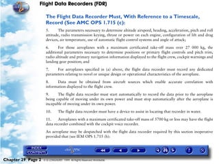Flight Data Recorders (FDR)

                     The Flight Data Recorder Must, With Reference to a Timescale,
                     Record (See AMC OPS 1.715 (c):
                     5.      The parameters necessary to determine altitude airspeed, heading, acceleration, pitch and roll
                     attitude, radio transmission keying, thrust or power on each engine, configuration of lift and drag
                     devices, air temperature, use of automatic flight control systems and angle of attack;

                     6.     For those aeroplanes with a maximum certificated take-off mass over 27 000 kg, the
                     additional parameters necessary to determine positions or primary flight controls and pitch trim,
                     radio altitude and primary navigation information displayed to the flight crew, cockpit warnings and
                     landing gear position; and
                     7.    For aeroplanes specified in (a) above, the flight data recorder must record any dedicated
                     parameters relating to novel or unique design or operational characteristics of the aeroplane.

                     8.    Data must be obtained from aircraft sources which enable accurate correlation with
                     information displayed to the flight crew.

                     9.     The flight data recorder must start automatically to record the data prior to the aeroplane
                     being capable of moving under its own power and must stop automatically after the aeroplane is
                     incapable of moving under its own power.

                     10.       The flight data recorder must have a device to assist in locating that recorder in water.

                     11.    Aeroplanes with a maximum certificated take-off mass of 5700 kg or less may have the flight
                     data recorder combined with the cockpit voice recorder.

                     An aeroplane may be despatched with the flight data recorder required by this section inoperative
                     provided that (see IEM OPS 1.715 (h):




Chapter 29 Page 2   © G LONGHURST 1999 All Rights Reserved Worldwide
 