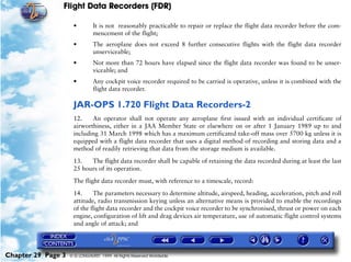 Flight Data Recorders (FDR)

                     •         It is not reasonably practicable to repair or replace the flight data recorder before the com-
                               mencement of the flight;
                     •         The aeroplane does not exceed 8 further consecutive flights with the flight data recorder
                               unserviceable;
                     •         Not more than 72 hours have elapsed since the flight data recorder was found to be unser-
                               viceable; and
                     •         Any cockpit voice recorder required to be carried is operative, unless it is combined with the
                               flight data recorder.

                     JAR-OPS 1.720 Flight Data Recorders-2
                     12.    An operator shall not operate any aeroplane first issued with an individual certificate of
                     airworthiness, either in a JAA Member State or elsewhere on or after 1 January 1989 up to and
                     including 31 March 1998 which has a maximum certificated take-off mass over 5700 kg unless it is
                     equipped with a flight data recorder that uses a digital method of recording and storing data and a
                     method of readily retrieving that data from the storage medium is available.
                     13.   The flight data recorder shall be capable of retaining the data recorded during at least the last
                     25 hours of its operation.

                     The flight data recorder must, with reference to a timescale, record:

                     14.     The parameters necessary to determine altitude, airspeed, heading, acceleration, pitch and roll
                     attitude, radio transmission keying unless an alternative means is provided to enable the recordings
                     of the flight data recorder and the cockpit voice recorder to be synchronised, thrust or power on each
                     engine, configuration of lift and drag devices air temperature, use of automatic flight control systems
                     and angle of attack; and




Chapter 29 Page 3   © G LONGHURST 1999 All Rights Reserved Worldwide
 