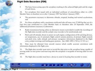 Flight Data Recorders (FDR)

                     •         The basic forces acting upon the aeroplane resulting in the achieved flight path and the origin
                               of such forces.
                     28.  For aeroplanes first issued with an individual certificate of airworthiness either in a JAA
                     Member State or elsewhere on or after 1 January 1987 but before 1 January 1989:

                     •         The parameters necessary to determine altitude, airspeed, heading and normal acceleration;
                               and
                     29.     For those aeroplanes with a maximum certificated take-off mass over 27,000 kg that are of a
                     type first type certificated in a JAA Member State or elsewhere after 30 September 1969, the
                     additional parameters necessary to determine:

                     •         Radio transmission keying unless an alternative means is provided to enable the recordings of
                               the flight data recorder and the cockpit voice recorder to be synchronised; and
                     •         Pitch and roll attitude, thrust or power on each engine, configuration of lift and drag devices,
                               air temperature, use of automatic flight control systems position, of primary flight controls
                               and pitch trim, radio altitude and primary navigation information displayed to the flight
                               crew, cockpit warnings and landing gear position. (See AMC OPS 1.720 (c) /1.725 (c).)
                     30.   Data must be obtained from aircraft sources which enable accurate correlation with
                     information displayed to the flight crew.

                     31.    The flight data recorder must start to record the data prior to the aeroplane being capable of
                     moving under its own power and must stop after the aeroplane is incapable of moving under its own
                     power.

                     32.       The flight data recorder must have a device to assist in locating that recorder in water.




Chapter 29 Page 6   © G LONGHURST 1999 All Rights Reserved Worldwide
 