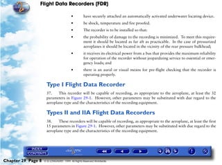 Flight Data Recorders (FDR)

                                        •         have securely attached an automatically activated underwater locating device.
                                        •         be shock, temperature and fire proofed.
                                        •         The recorder is to be installed so that:
                                        •         the probability of damage to the recording is minimized. To meet this require-
                                                  ment it should be located as far aft as practicable. In the case of pressurized
                                                  aeroplanes it should be located in the vicinity of the rear pressure bulkhead;
                                        •         it receives its electrical power from a bus that provides the maximum reliability
                                                  for operation of the recorder without jeopardizing service to essential or emer-
                                                  gency loads; and
                                        •         there is an aural or visual means for pre-flight checking that the recorder is
                                                  operating properly.

                     Type I Flight Data Recorder
                     37.    This recorder will be capable of recording, as appropriate to the aeroplane, at least the 32
                     parameters in Figure 29-1. However, other parameters may be substituted with due regard to the
                     aeroplane type and the characteristics of the recording equipment.

                     Types II and IIA Flight Data Recorders
                     38.    These recorders will be capable of recording, as appropriate to the aeroplane, at least the first
                     15 parameters in Figure 29-1. However, other parameters may be substituted with due regard to the
                     aeroplane type and the characteristics of the recording equipment.




Chapter 29 Page 8   © G LONGHURST 1999 All Rights Reserved Worldwide
 