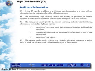 Flight Data Recorders (FDR)

                     Additional Information
                     39.   A type IIA recorder, in addition to a 30-minute recording duration, is to retain sufficient
                     information from the proceeding take-off for calibration purposes.

                     40.   The measurement range, recording interval and accuracy of parameters on installed
                     equipment is usually verified by methods approved by the appropriate certificating authority.

                     41.   The manufacturer usually provides the national certificating authority with the following
                     information in respect of the flight data recorder:

                                        •         manufacturer’s operating instructions, equipment limitations and installation
                                                  procedures;
                                        •         parameter origin or source and equations which relate counts to units of mea-
                                                  surement; and
                                        •         manufacturer’s test reports.
                     42.    The operator usually supplies position error curves for pilot-static parameters, at various
                     angles of attack and side slip, for the calibration and read-out of the recordings.




Chapter 29 Page 9   © G LONGHURST 1999 All Rights Reserved Worldwide
 