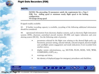 Flight Data Recorders (FDR)

                     NOTE:
                                   NOTES The preceeding 32 parameters satisfy the requirements for a Type I
                                   FDR. Vso stalling speed or minimum steady flight speed in the landing
                                   configuration.
                                   VD design diving speed.

                     If signals readily available:

                     43.    If further recording capacity is available, recording of the following additional information
                     should be considered:

                     44.     operational information from electronic displays systems, such as electronic flight instrument
                     systems (EFIS), electronic centralized aircraft monitor (ECAM) and engine indication and crew
                     alerting system (EICAS). Use the following order of priority:

                                        •        parameters selected by the flight crew relating to the desired flight path, e.g.
                                                 barometric pressure setting, selected altitude, selected airspeed, decision height
                                                 and autoflight system engagement and mode indications if not recorded from
                                                 another source;
                                        •        display system selection/status, e.g. SECTOR, PLAN, ROSE, NAV, WXR,
                                                 COMPOSITE, COPY, etc.;
                                        •        warnings and alerts;
                                        •        the identity of displayed pages for emergency procedures and checklists;




Chapter 29 Page 12   © G LONGHURST 1999 All Rights Reserved Worldwide
 