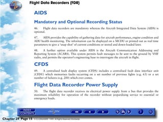 Flight Data Recorders (FDR)

                     AIDS
                     Mandatory and Optional Recording Status
                     46.    Flight data recorders are mandatory whereas the Aircraft Integrated Data System (AIDS) is
                     optional.

                     47.   AIDS provides the capability of gathering data for aircraft performance, engine condition and
                     ADU health monitoring. The information can be displayed on a MCDU or printed out as real time
                     parameters to give a ‘snap shot’ of current conditions or stored and down-loaded later.

                     48.     A further option available under AIDS is the Aircraft Communication Addressing and
                     Reporting System (ACARS). This system permits fault messages to be sent to the ground by VHF
                     radio, and permits the operator’s engineering base to interrogate the aircraft in flight.

                     CFDS
                     49.   A centralised fault display system (CFDS) includes a centralised fault data interface unit
                     (CFDU) which memorises faults occurring on a set number of previous fights (e.g. 63) or a set
                     number of failures (e.g. 200) which ever comes.

                     Flight Data Recorder Power Supply
                     50.   The flight data recorder receives its electrical power supply from a bus that provides the
                     maximum reliability for operation of the recorder without jeopardising service to essential or
                     emergency loads.




Chapter 29 Page 15   © G LONGHURST 1999 All Rights Reserved Worldwide
 