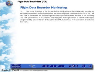Flight Data Recorders (FDR)

                     Flight Data Recorder Monitoring
                     51.     Prior to the first flight of the day, the built-in test features of the cockpit voice recorder and
                     the flight data recorder should be monitored. An annual inspection should be carried out of the CVR
                     and FDR to ensure that the recorders operate correctly for the nominal duration of the recording.
                     The FDR system should be re-calibrated every five years. When parameters of altitude and airspeed
                     are provided by sensors that are dedicated to the FDR, there should be re-calibration at least every
                     two years.




Chapter 29 Page 16   © G LONGHURST 1999 All Rights Reserved Worldwide
 