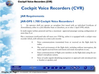 Cockpit Voice Recorders (CVR)


                     30   Cockpit Voice Recorders (CVR)
                     JAR Requirements
                     JAR-OPS 1.700 Cockpit Voice Recorders-1
                     1.    An operator shall not operate an aeroplane first issued with an individual Certificate of
                     Airworthiness, either in a JAA Member State or elsewhere, on or after 1 April 1998, which:

                     Is multi-engine turbine powered and has a maximum approved passenger seating configuration of
                     more than 9; or

                     Has a maximum certificated take-off mass over 5700 kg, unless it is equipped with a cockpit voice
                     recorder which, with reference to a time scale records:

                                        •         Voice communications transmitted from or received on the flight deck by
                                                  radio;
                                        •         The aural environment of the flight deck, including without interruption, the
                                                  audio signals received from each boom and mask microphone in use;
                                        •         Voice communications of flight crew members on the flight deck using the aer-
                                                  oplane’s interphone system;
                                        •         Voice of audio signals identifying navigation or approach aids introduced into
                                                  a headset or speaker; and




Chapter 30 Page 1   © G LONGHURST 1999 All Rights Reserved Worldwide
 