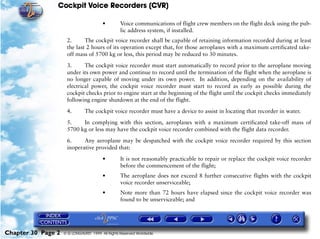 Cockpit Voice Recorders (CVR)

                                        •         Voice communications of flight crew members on the flight deck using the pub-
                                                  lic address system, if installed.
                     2.      The cockpit voice recorder shall be capable of retaining information recorded during at least
                     the last 2 hours of its operation except that, for those aeroplanes with a maximum certificated take-
                     off mass of 5700 kg or less, this period may be reduced to 30 minutes.

                     3.      The cockpit voice recorder must start automatically to record prior to the aeroplane moving
                     under its own power and continue to record until the termination of the flight when the aeroplane is
                     no longer capable of moving under its own power. In addition, depending on the availability of
                     electrical power, the cockpit voice recorder must start to record as early as possible during the
                     cockpit checks prior to engine start at the beginning of the flight until the cockpit checks immediately
                     following engine shutdown at the end of the flight.

                     4.        The cockpit voice recorder must have a device to assist in locating that recorder in water.

                     5.    In complying with this section, aeroplanes with a maximum certificated take-off mass of
                     5700 kg or less may have the cockpit voice recorder combined with the flight data recorder.

                     6.     Any aeroplane may be despatched with the cockpit voice recorder required by this section
                     inoperative provided that:

                                        •         It is not reasonably practicable to repair or replace the cockpit voice recorder
                                                  before the commencement of the flight;
                                        •         The aeroplane does not exceed 8 further consecutive flights with the cockpit
                                                  voice recorder unserviceable;
                                        •         Note more than 72 hours have elapsed since the cockpit voice recorder was
                                                  found to be unserviceable; and




Chapter 30 Page 2   © G LONGHURST 1999 All Rights Reserved Worldwide
 