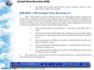 Cockpit Voice Recorders (CVR)

                                        •         Any flight data recorder required to be carried is operative unless it is com-
                                                  bined with a cockpit voice recorder.

                     JAR-OPS 1.705 Cockpit Voice Recorders-2
                     7.      After 1 April 2000 an operator shall not operate any multi-engined turbine aeroplane first
                     issued with an individual certificate of airworthiness, either in a JAA Member State or elsewhere on
                     or after 1 January 1990 up to and including 31 March 1988 which has a maximum certificated take-
                     off mass of 5700 kg or less and a maximum approved passenger seating configuration of more than
                     9, unless it is equipped with a cockpit voice recorder which records:

                                        •         Voice communications transmitted from or received on the flight deck by
                                                  radio;
                                        •         The aural environment of the flight deck, including where practicable, without
                                                  interruption, the audio signals received from each boom and mask microphone
                                                  in use;
                                        •         Voice communication of flight crew members on the flight deck using the aero-
                                                  plane’s interphone system;
                                        •         Voice or audio signals identifying navigation or approach aids introduced into
                                                  a headset or speaker; and
                                        •         Voice communications of flight crew members on the flight deck using the pub-
                                                  lic address system, if installed.
                     8.      The cockpit voice recorder shall be capable of retaining information recorded during at least
                     the last 30 minutes of its operation.




Chapter 30 Page 3   © G LONGHURST 1999 All Rights Reserved Worldwide
 