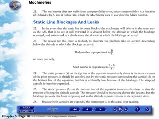 Machmeters

                     21.    The machmeter does not suffer from compressibility error, since compressibility is a function
                     of D divided by S, and it is this ratio which the Machmeter uses to calculate the Mach number.

                     Static Line Blockages And Leaks
                     22.    In the event that the static line becomes blocked the machmeter will behave in the same way
                     as the ASI, that is to say it will over-read in a descent below the altitude at which the blockage
                     occurred, and under-read in a climb above the altitude at which the blockage occurred.

                     23.    The reason for this error is twofold, to illustrate the problem take an aircraft descending
                     below the altitude at which the blockage occurred.

                                                                                                   D
                                                                  Mach number is proportional to -----
                                                                                                  S
                     or more precisely,

                                                                                               P–S
                                                                Mach number is proportional to -----------
                                                                                                         -
                                                                                                    S
                     24.     The static pressure (S) on the top line of the equation immediately above is the static element
                     of the pitot pressure. It should be cancelled out by the static pressure surrounding the capsule (S) on
                     the bottom line of the equation, but this is artificially low because of the blockage. The airspeed
                     capsule is therefore expanded.

                     25.    The static pressure (S) on the bottom line of the equation immediately above is also the
                     pressure affecting the altitude capsule. The pressure should be increasing during the descent, but the
                     blockage prevents this from happening and so the altitude capsule remains in its expanded state.

                     26.       Because both capsules are expanded the instrument is, in this case, over-reading.




Chapter 5 Page 10   © G LONGHURST 1999 All Rights Reserved Worldwide
 