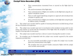 Cockpit Voice Recorders (CVR)

                                        •         Voice communications transmitted from or received on the flight deck by
                                                  radio;
                                        •         The aural environment of the flight deck;
                                        •         Voice communications of flight crew members on the flight deck using the aer-
                                                  oplane’s interphone system;
                                        •         Voice or audio signals identifying navigation or approach aids introduced into
                                                  a headset or speaker; and
                                        •         Voice communications of flight crew members on the flight deck using the pub-
                                                  lic address system, if installed.
                     13.     The cockpit voice recorder shall be capable of retaining information recorded during at least
                     the last 30 minutes of its operation.

                     14.    The cockpit voice recorder must start to record prior to the aeroplane moving under its own
                     power and continue to record until the termination of the flight when the aeroplane is no longer
                     capable of moving under its own power.

                     15.       The cockpit voice recorder must have a device to assist in locating that recorder in water.

                     16.    An aeroplane may be dispatched with the cockpit voice recorder required by this section
                     inoperative provided that:

                                        •         It is not reasonably practicable to repair or replace the cockpit voice recorder
                                                  before the commencement of the flight;
                                        •         The aeroplane does not exceed 8 further consecutive flights with the cockpit
                                                  voice recorder unserviceable;




Chapter 30 Page 5   © G LONGHURST 1999 All Rights Reserved Worldwide
 
