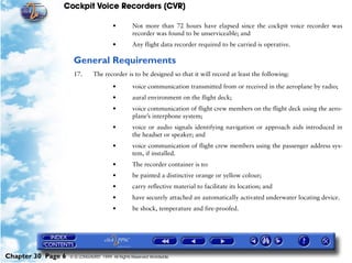 Cockpit Voice Recorders (CVR)

                                        •         Not more than 72 hours have elapsed since the cockpit voice recorder was
                                                  recorder was found to be unserviceable; and
                                        •         Any flight data recorder required to be carried is operative.

                     General Requirements
                     17.       The recorder is to be designed so that it will record at least the following:

                                        •         voice communication transmitted from or received in the aeroplane by radio;
                                        •         aural environment on the flight deck;
                                        •         voice communication of flight crew members on the flight deck using the aero-
                                                  plane’s interphone system;
                                        •         voice or audio signals identifying navigation or approach aids introduced in
                                                  the headset or speaker; and
                                        •         voice communication of flight crew members using the passenger address sys-
                                                  tem, if installed.
                                        •         The recorder container is to:
                                        •         be painted a distinctive orange or yellow colour;
                                        •         carry reflective material to facilitate its location; and
                                        •         have securely attached an automatically activated underwater locating device.
                                        •         be shock, temperature and fire-proofed.




Chapter 30 Page 6   © G LONGHURST 1999 All Rights Reserved Worldwide
 