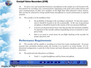 Cockpit Voice Recorders (CVR)

                     18.    To aid in voice and sound discrimination, microphones in the cockpit are to be located in the
                     best position for recording voice communications originating at the point and co-pilot stations and
                     voice communications of other crew members on the flight deck when directed to those stations.
                     This can best be achieved by wiring suitable boom microphones to record continuously on separate
                     channels.

                     19.       The recorder is to be installed so that:

                                        •         the probability of damage to the recording is minimized. To meet this require-
                                                  ment it should be located as far aft as practicable. In the case of pressurized
                                                  aeroplanes it should be located in the vicinity of the rear pressure bulkhead;
                                        •         it receives its electrical power from a bus that provides the maximum reliability
                                                  for operation of the recorder without jeopardizing service to essential or emer-
                                                  gency loads;
                                        •         there is an aural or visual means for pre-flight checking of the recorder for
                                                  proper operation; and

                     Performance Requirements
                     20.     The recorder will be capable or recording on at least four tracks simultaneously. To ensure
                     accurate time correlation between tracks, the recorder is to record in an in-line format. If a bi-
                     directional configuration is used, the in-line format and track allocation should be retained in both
                     directions.

                     21.       The preferred track allocation is as follows:

                                        •         Track 1 – co-pilot headphones and live boom microphone




Chapter 30 Page 7   © G LONGHURST 1999 All Rights Reserved Worldwide
 