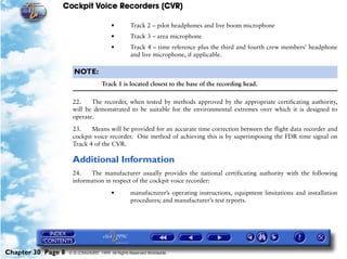 Cockpit Voice Recorders (CVR)

                                        •         Track 2 – pilot headphones and live boom microphone
                                        •         Track 3 – area microphone
                                        •         Track 4 – time reference plus the third and fourth crew members’ headphone
                                                  and live microphone, if applicable.

                      NOTE:
                                    Track 1 is located closest to the base of the recording head.

                     22.    The recorder, when tested by methods approved by the appropriate certificating authority,
                     will be demonstrated to be suitable for the environmental extremes over which it is designed to
                     operate.

                     23.    Means will be provided for an accurate time correction between the flight data recorder and
                     cockpit voice recorder. One method of achieving this is by superimposing the FDR time signal on
                     Track 4 of the CVR.

                     Additional Information
                     24.   The manufacturer usually provides the national certificating authority with the following
                     information in respect of the cockpit voice recorder:

                                        •         manufacturer’s operating instructions, equipment limitations and installation
                                                  procedures; and manufacturer’s test reports.




Chapter 30 Page 8   © G LONGHURST 1999 All Rights Reserved Worldwide
 
