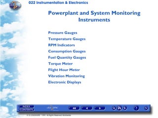 022 Instrumentation & Electronics

                       Powerplant and System Monitoring
                                 Instruments

                       Pressure Gauges
                       Temperature Gauges
                       RPM Indicators
                       Consumption Gauges
                       Fuel Quantity Gauges
                       Torque Meter
                       Flight Hour Meter
                       Vibration Monitoring
                       Electronic Displays




© G LONGHURST 1999 All Rights Reserved Worldwide
 