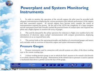 Powerplant and System Monitoring Instruments


                     Powerplant and System Monitoring
                     31




                     Instruments
                     1.      In order to monitor the operation of the aircraft engines the pilot must be provided with
                     adequate instrumentation displaying the various parameters that indicate performance of the engines
                     and their associated systems. As aircraft engines have become more complex the extent of
                     instrumentation required has grown. By the end of the 1970’s the complexity of a large transport
                     aircraft instrument panel had virtually reached the practical limits of cockpit space and required two
                     pilots and a flight engineer to monitor the array of gauges.

                     2.     This and the demand by the airline operators for reduction in flight crew numbers led to the
                     introduction of electronic ‘glass cockpit’ instrumentation with compact presentations, displaying
                     information on an as-required basis only.

                     3.    This section looks at the operating principles and displays of conventional gauges and meters
                     and concludes with an overview of electronic engine and system information displays.

                     Pressure Gauges
                     4.     Pressure instruments used in connection with aircraft systems are either of the direct reading
                     type or the remote reading type.

                     5.      A direct reading pressure gauge is one in which the fluid pressure to be sensed is fed directly
                     to an elastic element within the gauge. Deformation of the element due to pressure is used to operate
                     a mechanism that drives a pointer across the face of the gauge.




Chapter 31 Page 1   © G LONGHURST 1999 All Rights Reserved Worldwide
 