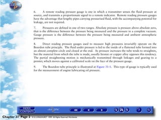 Powerplant and System Monitoring Instruments

                     6.     A remote reading pressure gauge is one in which a transmitter senses the fluid pressure at
                     source, and transmits a proportionate signal to a remote indicator. Remote reading pressure gauges
                     have the advantage that lengthy pipes carrying pressurised fluid, with the accompanying potential for
                     leakage, are not required.

                     7.      Pressures are defined in one of two ranges. Absolute pressure is pressure above absolute zero,
                     that is the difference between the pressure being measured and the pressure in a complete vacuum.
                     Gauge pressure is the difference between the pressure being measured and ambient atmospheric
                     pressure.

                     8.      Direct reading pressure gauges used to measure high pressures invariably operate on the
                     Bourdon tube principle. The fluid under pressure is led to the inside of a flattened tube formed into
                     an almost complete circle and closed at the end. As pressure increases the tube tends to straighten,
                     but the material from which the tube is made, usually bronze or copper alloy opposes this tendency.
                     The partial straightening motion is mechanically transmitted through linkages and gearing to a
                     pointer, which moves against a calibrated scale on the face of the pressure gauge.

                     9.      The Bourdon tube principle is illustrated at Figure 31-1. This type of gauge is typically used
                     for the measurement of engine lubricating oil pressure.




Chapter 31 Page 2   © G LONGHURST 1999 All Rights Reserved Worldwide
 