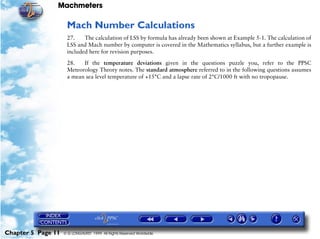 Machmeters

                     Mach Number Calculations
                     27.    The calculation of LSS by formula has already been shown at Example 5-1. The calculation of
                     LSS and Mach number by computer is covered in the Mathematics syllabus, but a further example is
                     included here for revision purposes.

                     28.   If the temperature deviations given in the questions puzzle you, refer to the PPSC
                     Meteorology Theory notes. The standard atmosphere referred to in the following questions assumes
                     a mean sea level temperature of +15°C and a lapse rate of 2°C/1000 ft with no tropopause.




Chapter 5 Page 11   © G LONGHURST 1999 All Rights Reserved Worldwide
 